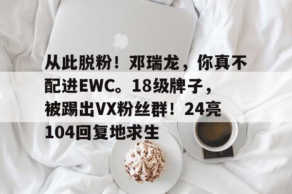 包含从此脱粉！邓瑞龙，你真不配进EWC。18级牌子，被踢出VX粉丝群！24亮104回复地求生的词条